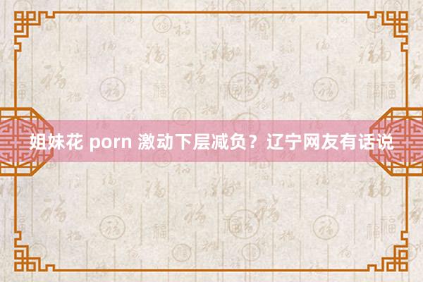 姐妹花 porn 激动下层减负？辽宁网友有话说