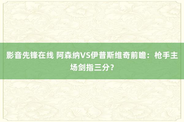 影音先锋在线 阿森纳VS伊普斯维奇前瞻：枪手主场剑指三分？