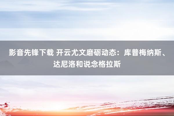 影音先锋下载 开云尤文磨砺动态：库普梅纳斯、达尼洛和说念格拉斯