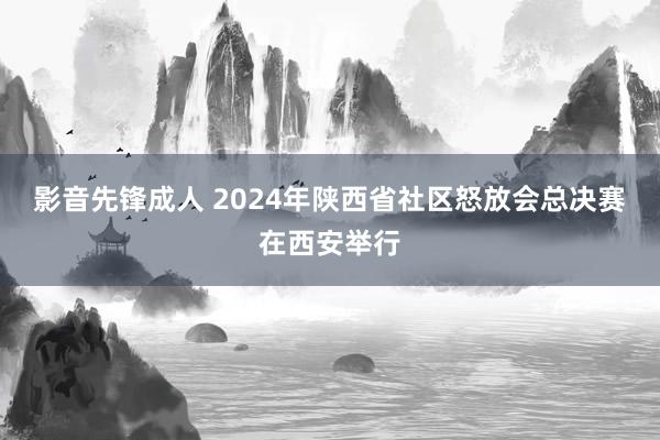 影音先锋成人 2024年陕西省社区怒放会总决赛在西安举行