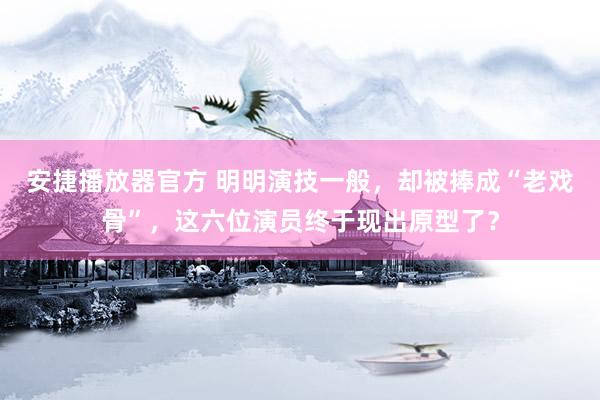 安捷播放器官方 明明演技一般，却被捧成“老戏骨”，这六位演员终于现出原型了？