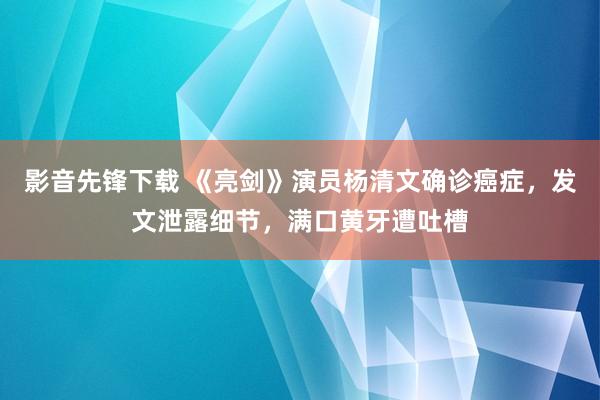 影音先锋下载 《亮剑》演员杨清文确诊癌症，发文泄露细节，满口黄牙遭吐槽