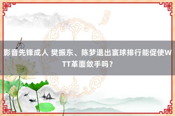 影音先锋成人 樊振东、陈梦退出寰球排行能促使WTT革面敛手吗？