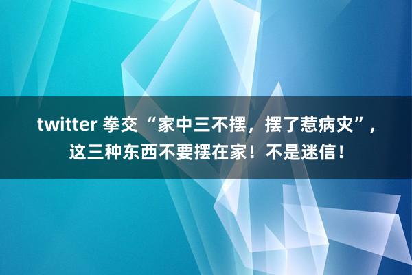 twitter 拳交 “家中三不摆，摆了惹病灾”，这三种东西不要摆在家！不是迷信！