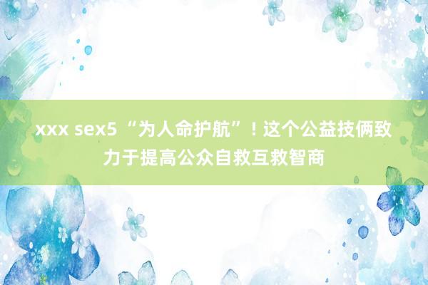 xxx sex5 “为人命护航” ! 这个公益技俩致力于提高公众自救互救智商