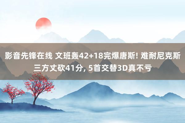 影音先锋在线 文班轰42+18完爆唐斯! 难耐尼克斯三方丈砍41分， 5首交替3D真不亏