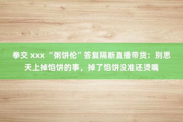 拳交 xxx “粥饼伦”答复隔断直播带货：别思天上掉馅饼的事，掉了馅饼没准还烫嘴