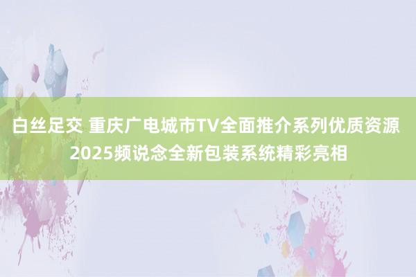 白丝足交 重庆广电城市TV全面推介系列优质资源 2025频说念全新包装系统精彩亮相