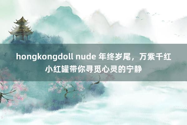 hongkongdoll nude 年终岁尾，万紫千红小红罐带你寻觅心灵的宁静