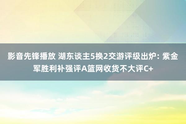 影音先锋播放 湖东谈主5换2交游评级出炉: 紫金军胜利补强评A篮网收货不大评C+