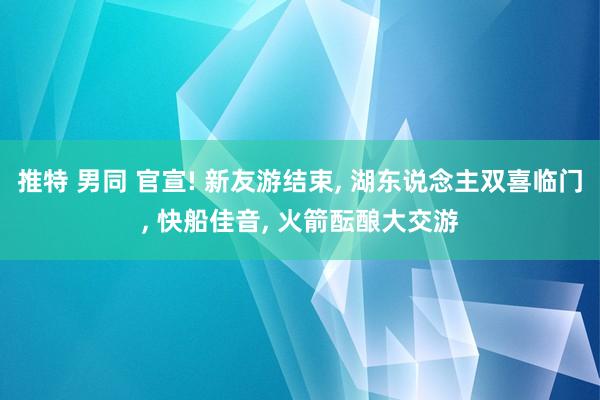 推特 男同 官宣! 新友游结束， 湖东说念主双喜临门， 快船佳音， 火箭酝酿大交游