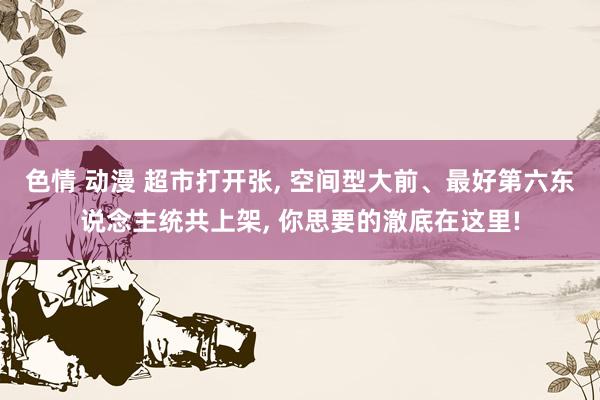 色情 动漫 超市打开张， 空间型大前、最好第六东说念主统共上架， 你思要的澈底在这里!