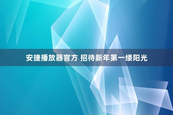 安捷播放器官方 招待新年第一缕阳光