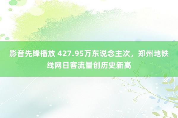 影音先锋播放 427.95万东说念主次，郑州地铁线网日客流量创历史新高