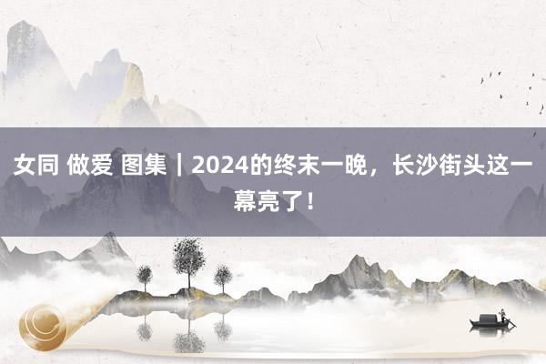 女同 做爱 图集｜2024的终末一晚，长沙街头这一幕亮了！