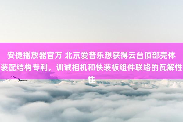 安捷播放器官方 北京爱普乐想获得云台顶部壳体装配结构专利，训诫相机和快装板组件联络的瓦解性