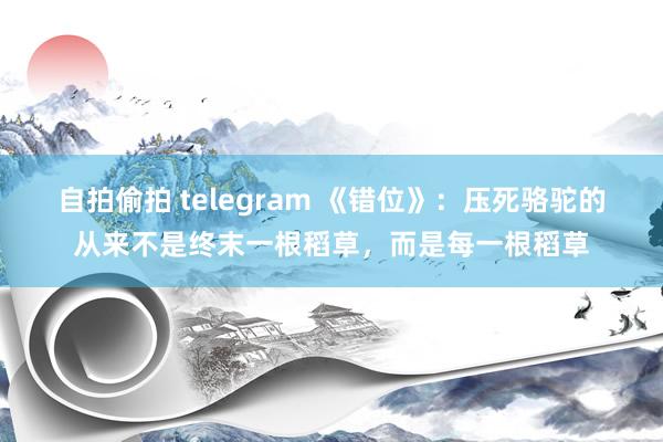 自拍偷拍 telegram 《错位》：压死骆驼的从来不是终末一根稻草，而是每一根稻草