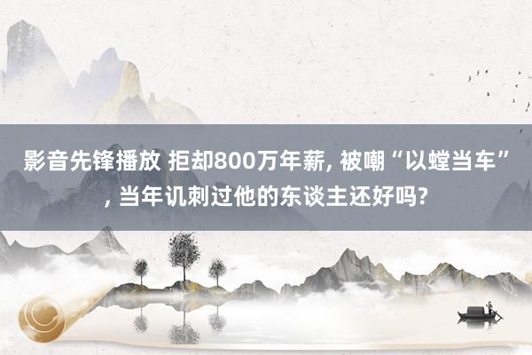 影音先锋播放 拒却800万年薪， 被嘲“以螳当车”， 当年讥刺过他的东谈主还好吗?