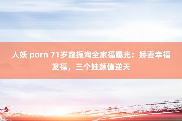 人妖 porn 71岁寇振海全家福曝光：娇妻幸福发福，三个娃颜值逆天