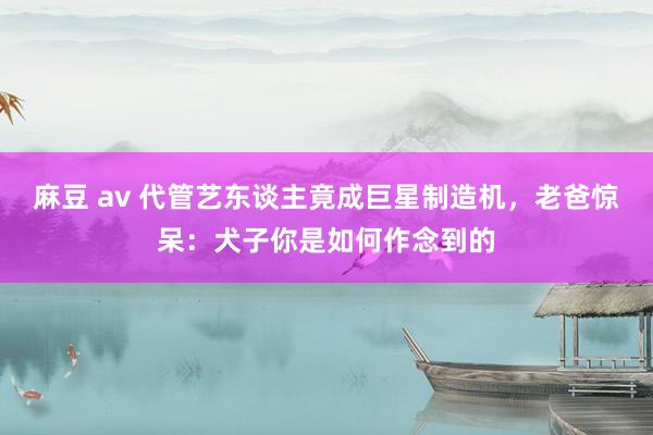 麻豆 av 代管艺东谈主竟成巨星制造机，老爸惊呆：犬子你是如何作念到的