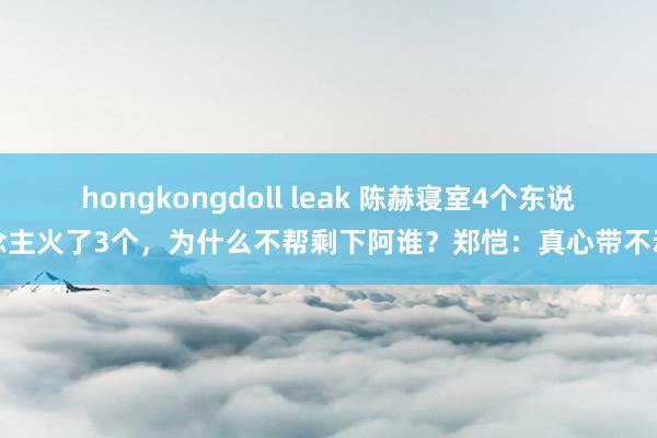 hongkongdoll leak 陈赫寝室4个东说念主火了3个，为什么不帮剩下阿谁？郑恺：真心带不动