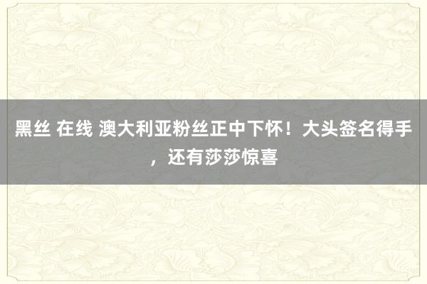 黑丝 在线 澳大利亚粉丝正中下怀！大头签名得手，还有莎莎惊喜