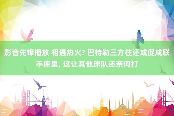 影音先锋播放 相遇热火? 巴特勒三方往还或促成联手库里， 这让其他球队还奈何打