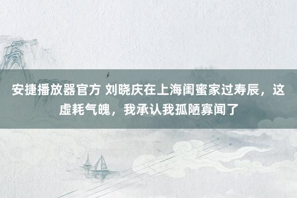 安捷播放器官方 刘晓庆在上海闺蜜家过寿辰，这虚耗气魄，我承认我孤陋寡闻了