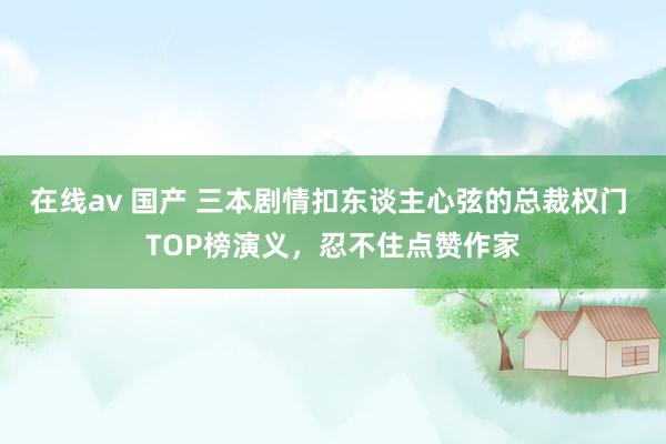 在线av 国产 三本剧情扣东谈主心弦的总裁权门 TOP榜演义，忍不住点赞作家