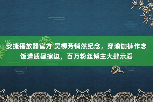 安捷播放器官方 吴柳芳悄然纪念，穿瑜伽裤作念饭遭质疑擦边，百万粉丝博主大肆示爱