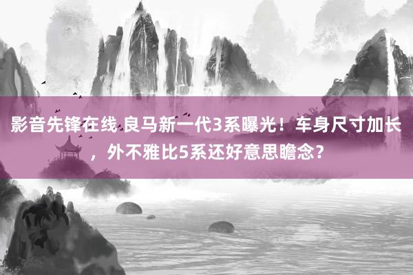 影音先锋在线 良马新一代3系曝光！车身尺寸加长，外不雅比5系还好意思瞻念？