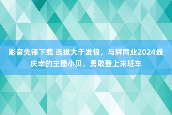 影音先锋下载 选拔大于发愤，与辉同业2024最庆幸的主播小贝，勇敢登上末班车