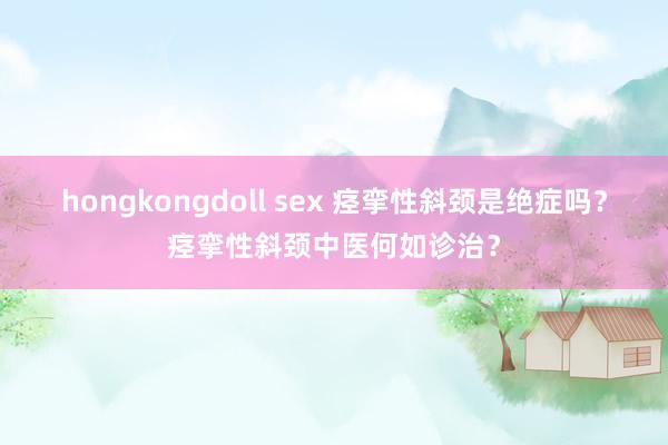 hongkongdoll sex 痉挛性斜颈是绝症吗？痉挛性斜颈中医何如诊治？