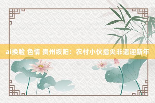 ai换脸 色情 贵州绥阳：农村小伙指尖非遗迎新年