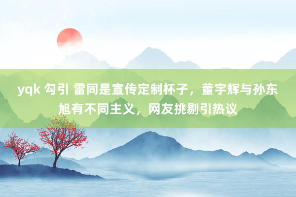 yqk 勾引 雷同是宣传定制杯子，董宇辉与孙东旭有不同主义，网友挑剔引热议