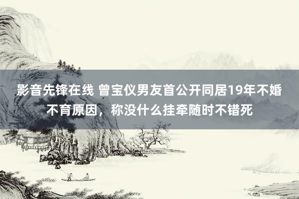 影音先锋在线 曾宝仪男友首公开同居19年不婚不育原因，称没什么挂牵随时不错死