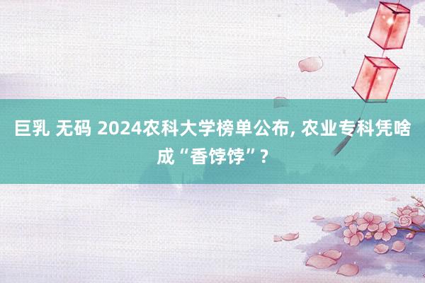 巨乳 无码 2024农科大学榜单公布， 农业专科凭啥成“香饽饽”?