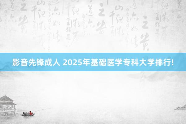 影音先锋成人 2025年基础医学专科大学排行!