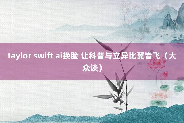 taylor swift ai换脸 让科普与立异比翼皆飞（大众谈）