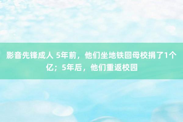 影音先锋成人 5年前，他们坐地铁回母校捐了1个亿；5年后，他们重返校园