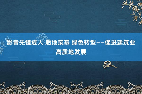 影音先锋成人 质地筑基 绿色转型——促进建筑业高质地发展