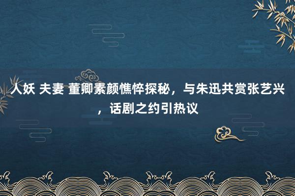 人妖 夫妻 董卿素颜憔悴探秘，与朱迅共赏张艺兴，话剧之约引热议