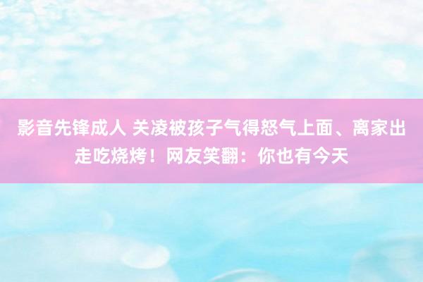 影音先锋成人 关凌被孩子气得怒气上面、离家出走吃烧烤！网友笑翻：你也有今天