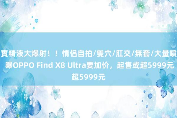 真實精液大爆射！！情侶自拍/雙穴/肛交/無套/大量噴精 曝OPPO Find X8 Ultra要加价，起售或超5999元