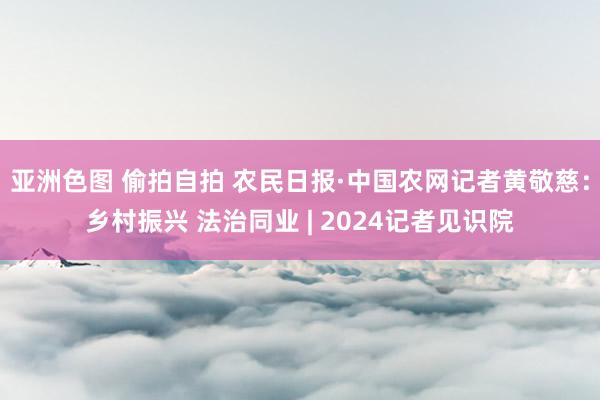 亚洲色图 偷拍自拍 农民日报·中国农网记者黄敬慈：乡村振兴 法治同业 | 2024记者见识院