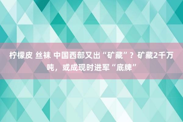 柠檬皮 丝袜 中国西部又出“矿藏”？矿藏2千万吨，或成现时进军“底牌”