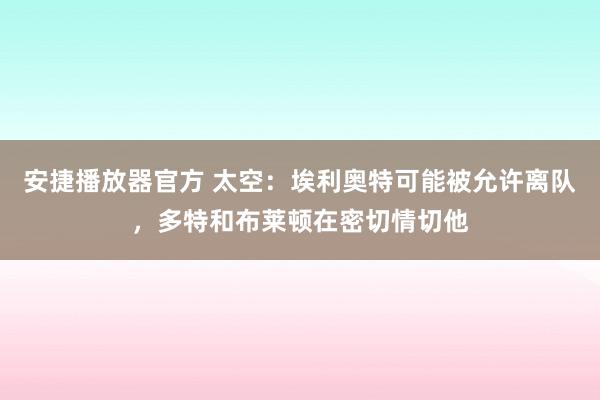 安捷播放器官方 太空：埃利奥特可能被允许离队，多特和布莱顿在密切情切他