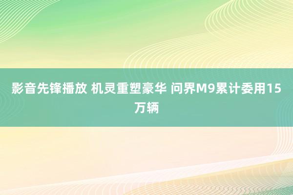 影音先锋播放 机灵重塑豪华 问界M9累计委用15万辆