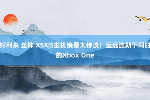 好利来 丝袜 XSX|S主机销量太惨淡！远远逾期于同时的Xbox One