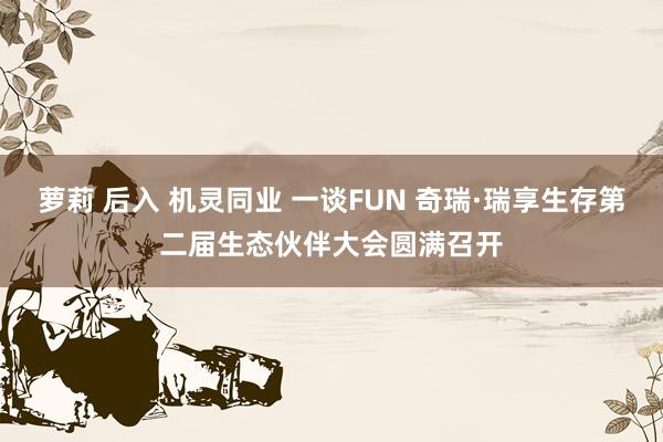 萝莉 后入 机灵同业 一谈FUN 奇瑞·瑞享生存第二届生态伙伴大会圆满召开